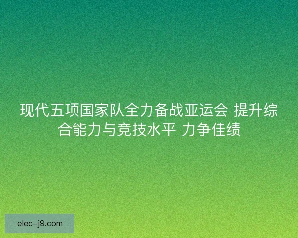 现代五项国家队全力备战亚运会 提升综合能力与竞技水平 力争佳绩 现代五项国家队全力备战亚运会 提升综合能力与竞技水平 力争佳绩