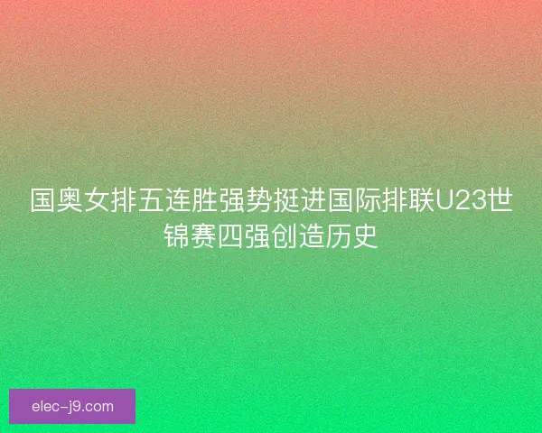 国奥女排五连胜强势挺进国际排联U23世锦赛四强创造历史