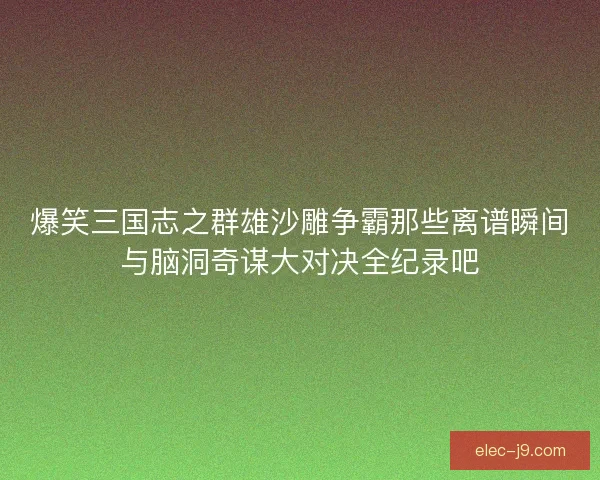 爆笑三国志之群雄沙雕争霸那些离谱瞬间与脑洞奇谋大对决全纪录吧