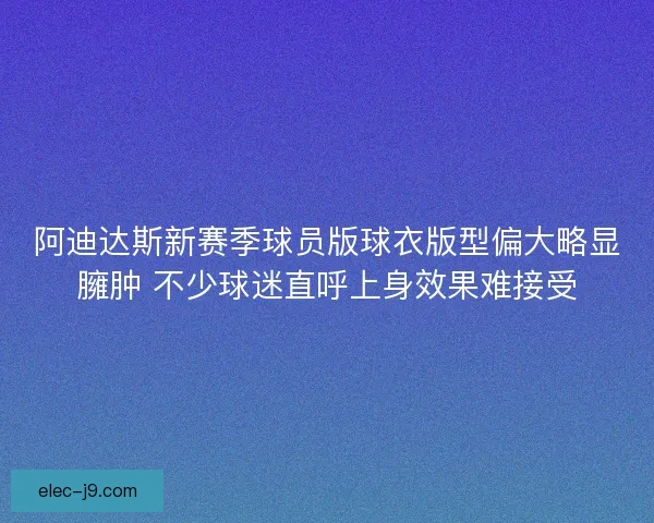 阿迪达斯新赛季球员版球衣版型偏大略显臃肿 不少球迷直呼上身效果难接受