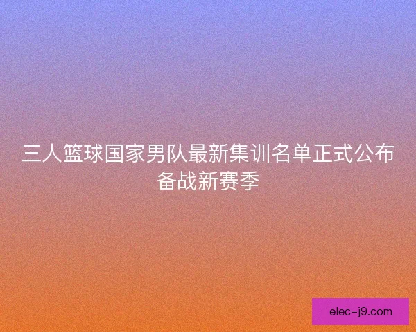 三人篮球国家男队最新集训名单正式公布备战新赛季