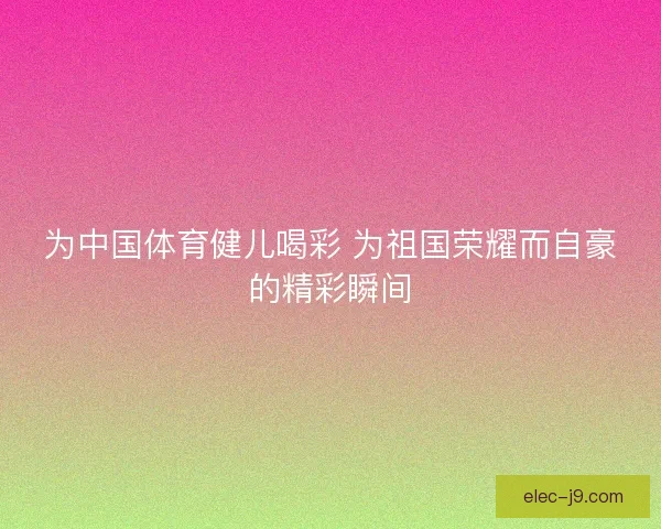 为中国体育健儿喝彩 为祖国荣耀而自豪的精彩瞬间