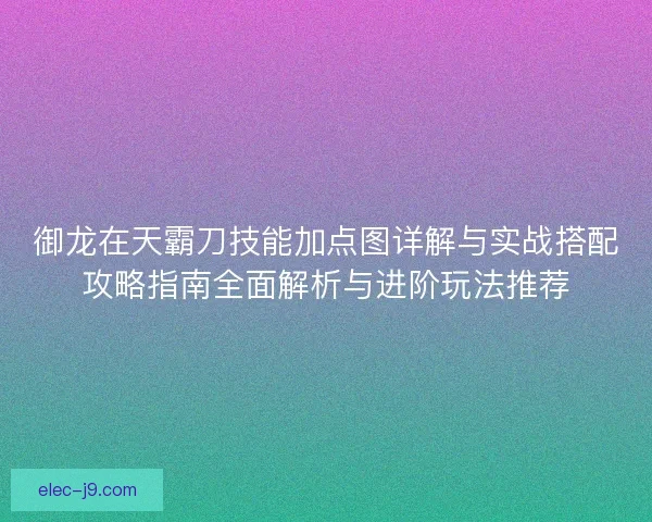 御龙在天霸刀技能加点图详解与实战搭配攻略指南全面解析与进阶玩法推荐