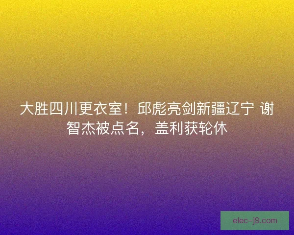 大胜四川更衣室！邱彪亮剑新疆辽宁 谢智杰被点名，盖利获轮休
