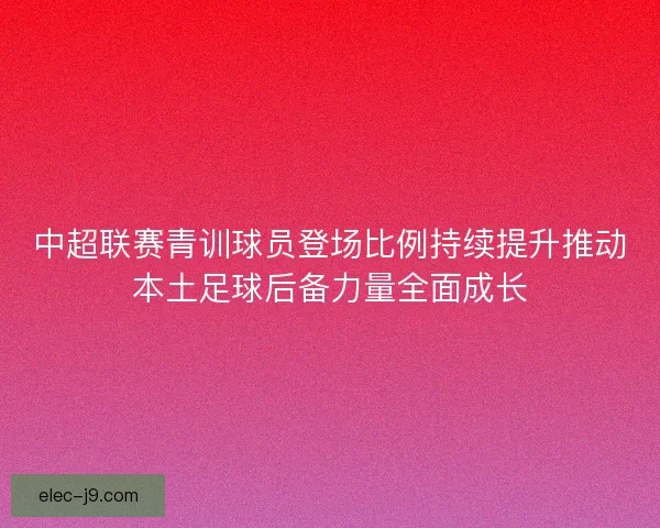 中超联赛青训球员登场比例持续提升推动本土足球后备力量全面成长