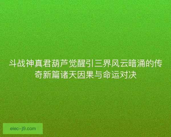 斗战神真君葫芦觉醒引三界风云暗涌的传奇新篇诸天因果与命运对决